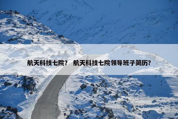 航天科技七院？ 航天科技七院领导班子简历？
