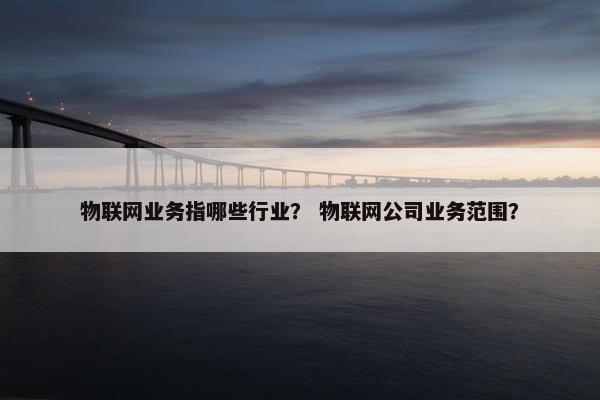 物联网业务指哪些行业？ 物联网公司业务范围？