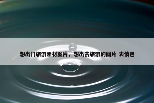 想出门旅游素材图片，想出去旅游的图片 表情包