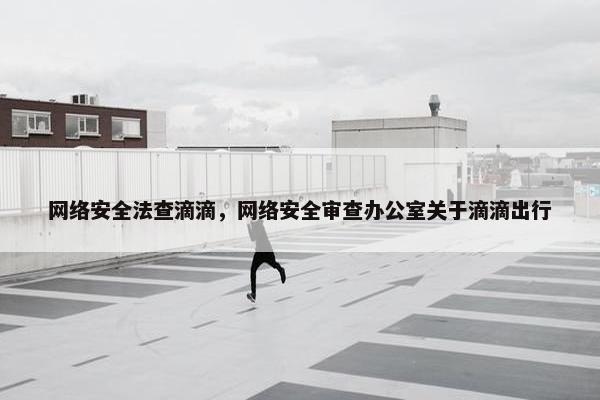网络安全法查滴滴，网络安全审查办公室关于滴滴出行