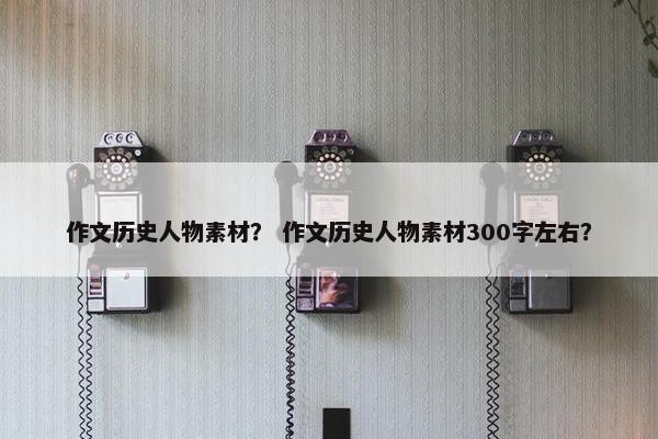 作文历史人物素材？ 作文历史人物素材300字左右？