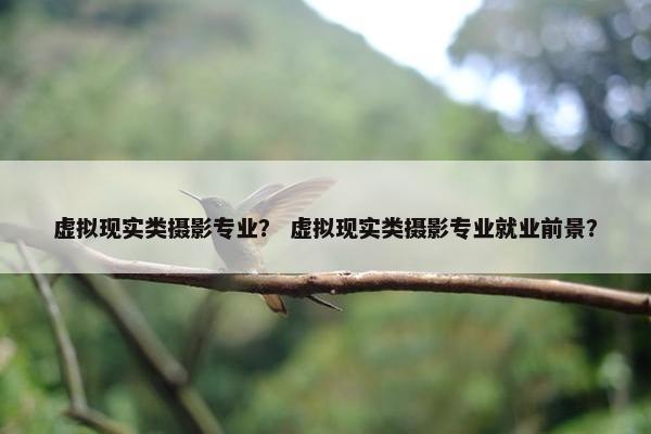 虚拟现实类摄影专业？ 虚拟现实类摄影专业就业前景？