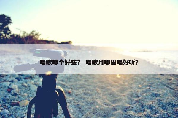 唱歌哪个好些？ 唱歌用哪里唱好听？