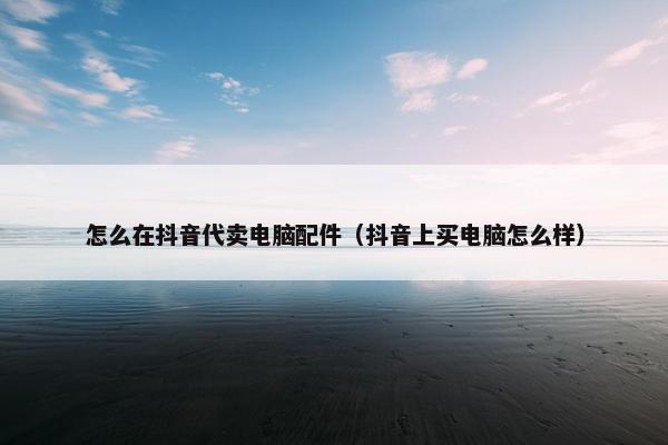 怎么在抖音代卖电脑配件（抖音上买电脑怎么样）