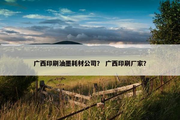 广西印刷油墨耗材公司？ 广西印刷厂家？