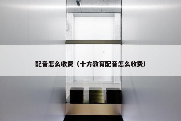 配音怎么收费（十方教育配音怎么收费）