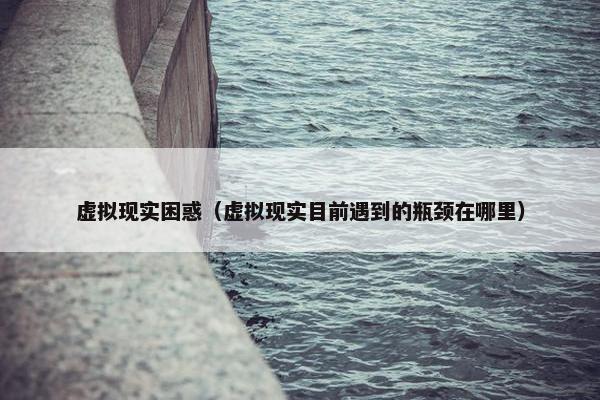 虚拟现实困惑（虚拟现实目前遇到的瓶颈在哪里）