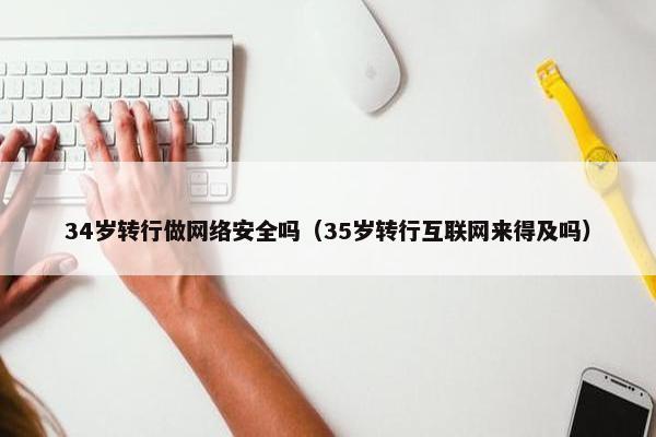 34岁转行做网络安全吗（35岁转行互联网来得及吗）