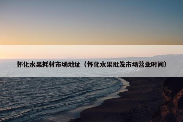 怀化水果耗材市场地址（怀化水果批发市场营业时间）