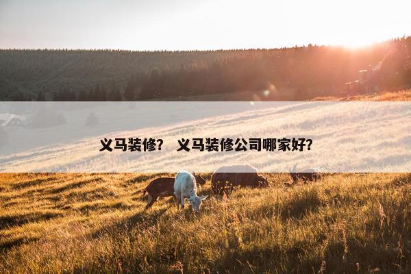义马装修？ 义马装修公司哪家好？