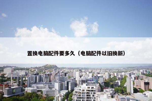 置换电脑配件要多久（电脑配件以旧换新）