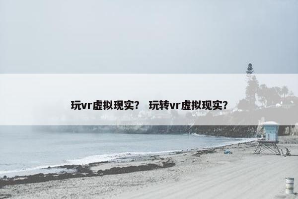 玩vr虚拟现实？ 玩转vr虚拟现实？
