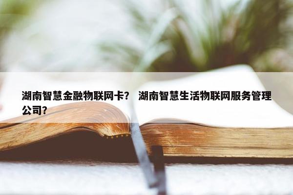 湖南智慧金融物联网卡？ 湖南智慧生活物联网服务管理公司？