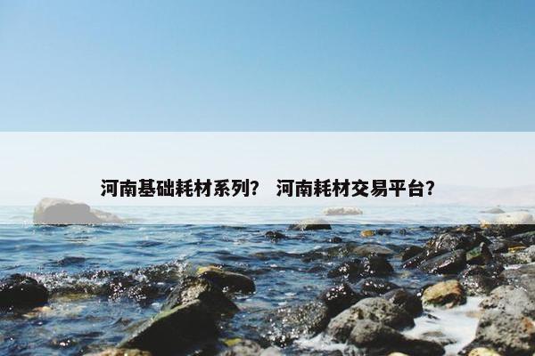 河南基础耗材系列？ 河南耗材交易平台？
