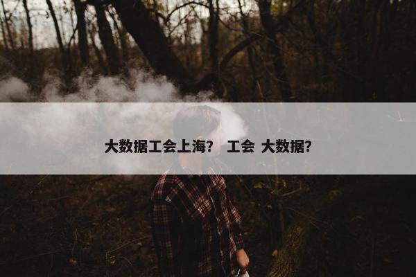 大数据工会上海？ 工会 大数据？