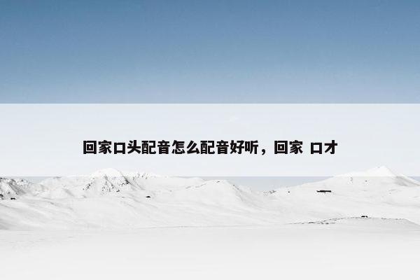 回家口头配音怎么配音好听，回家 口才