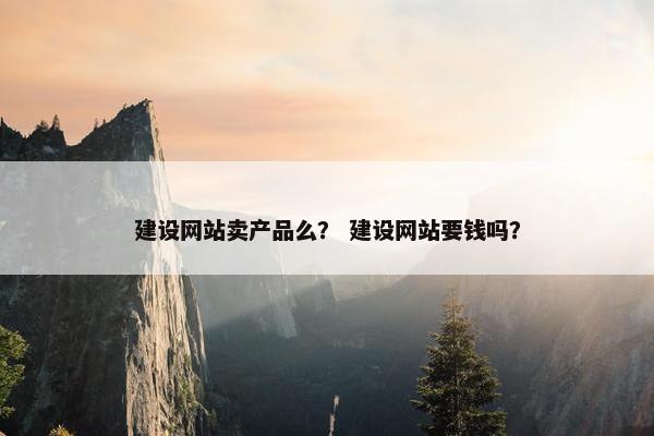 建设网站卖产品么？ 建设网站要钱吗？