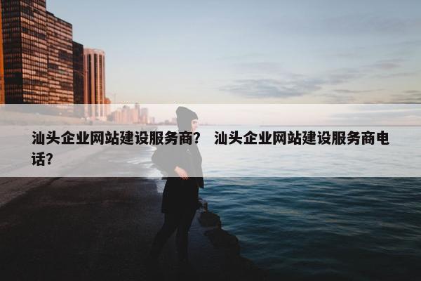汕头企业网站建设服务商？ 汕头企业网站建设服务商电话？