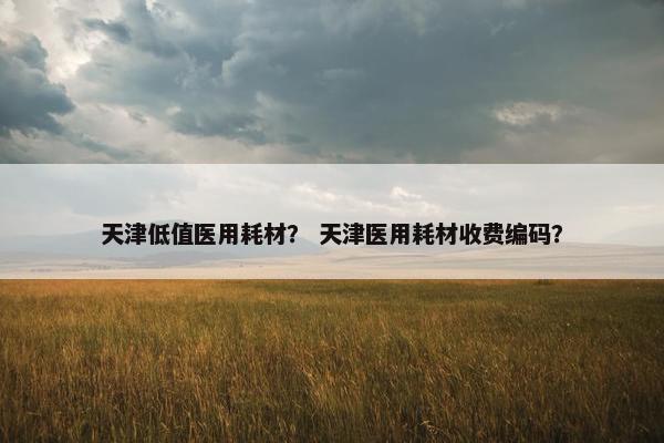天津低值医用耗材？ 天津医用耗材收费编码？