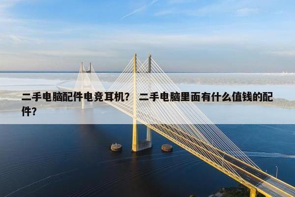 二手电脑配件电竞耳机？ 二手电脑里面有什么值钱的配件？
