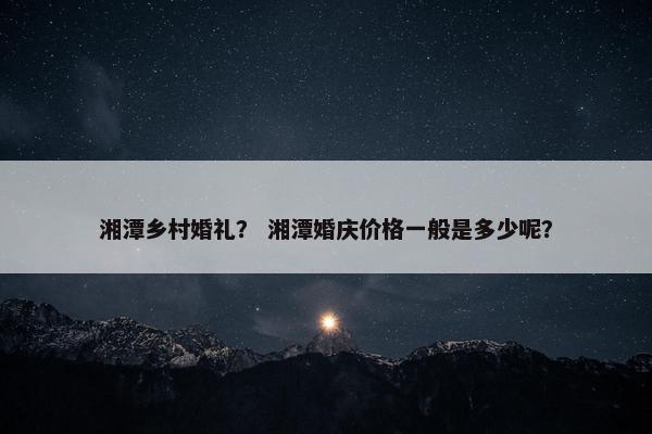 湘潭乡村婚礼？ 湘潭婚庆价格一般是多少呢？