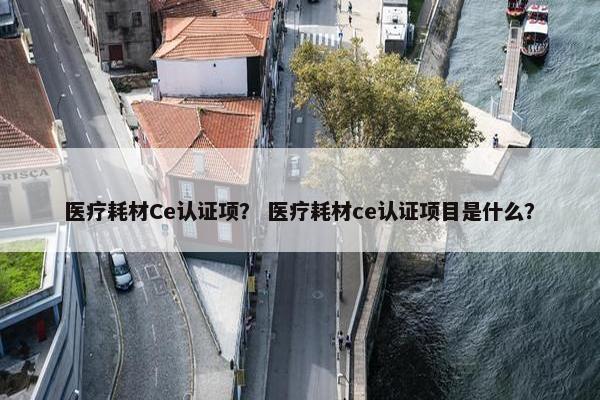 医疗耗材Ce认证项？ 医疗耗材ce认证项目是什么？