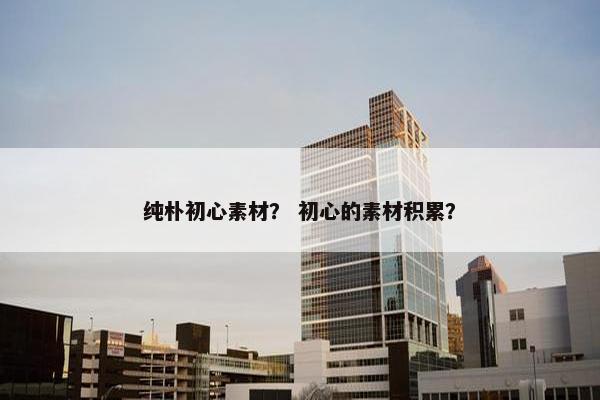 纯朴初心素材？ 初心的素材积累？