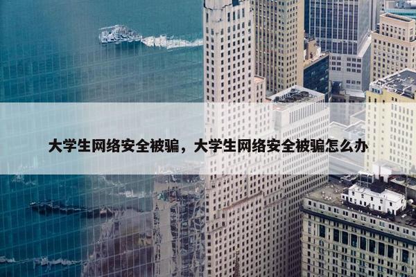 大学生网络安全被骗，大学生网络安全被骗怎么办