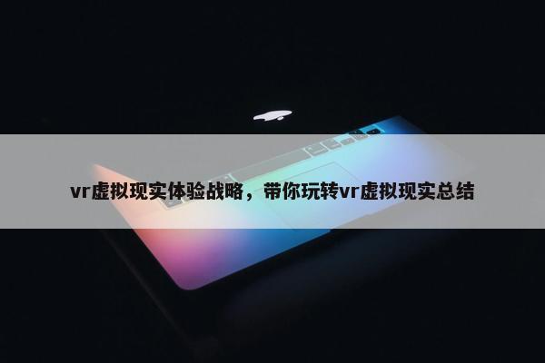 vr虚拟现实体验战略，带你玩转vr虚拟现实总结