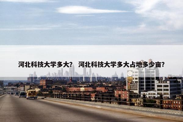 河北科技大学多大？ 河北科技大学多大占地多少亩？