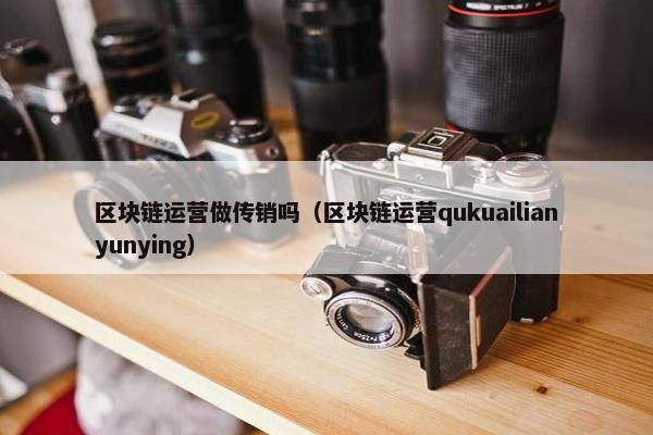 区块链运营做传销吗（区块链运营qukuailianyunying）
