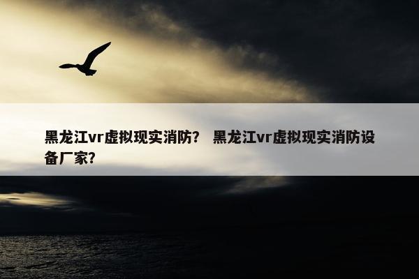 黑龙江vr虚拟现实消防？ 黑龙江vr虚拟现实消防设备厂家？