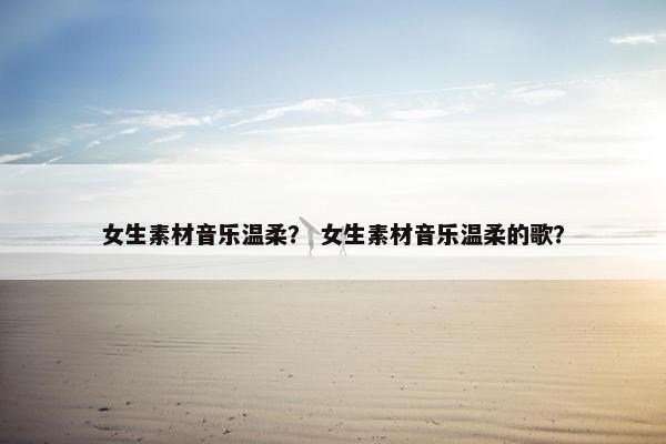 女生素材音乐温柔？ 女生素材音乐温柔的歌？