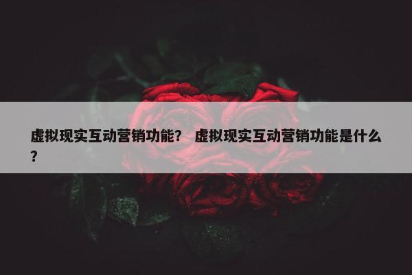 虚拟现实互动营销功能？ 虚拟现实互动营销功能是什么？