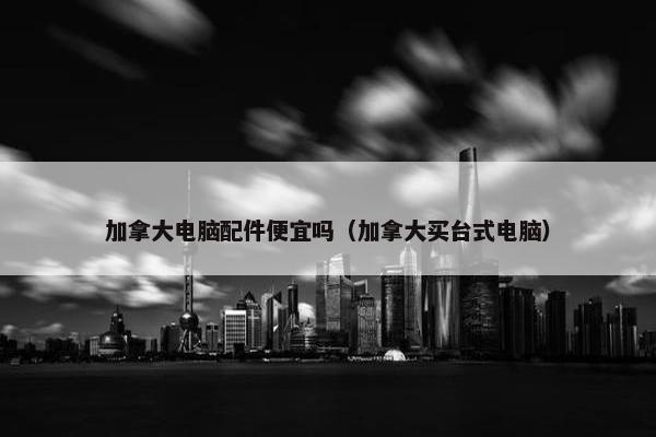 加拿大电脑配件便宜吗（加拿大买台式电脑）