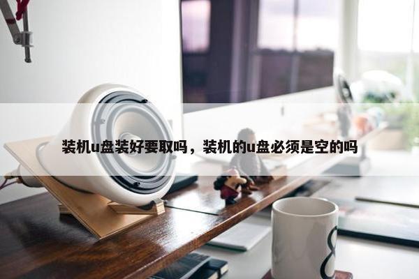 装机u盘装好要取吗，装机的u盘必须是空的吗
