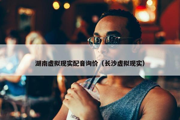 湖南虚拟现实配音询价（长沙虚拟现实）