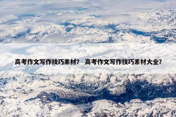 高考作文写作技巧素材？ 高考作文写作技巧素材大全？