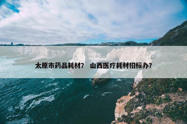 太原市药品耗材？ 山西医疗耗材招标办？
