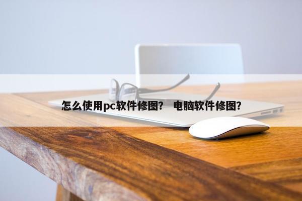 怎么使用pc软件修图？ 电脑软件修图？