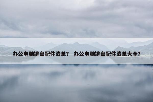 办公电脑键盘配件清单？ 办公电脑键盘配件清单大全？