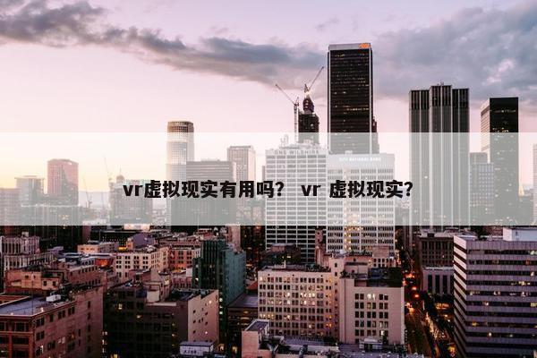 vr虚拟现实有用吗？ vr 虚拟现实？