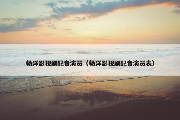 杨洋影视剧配音演员（杨洋影视剧配音演员表）