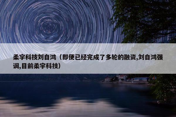 柔宇科技刘自鸿（即便已经完成了多轮的融资,刘自鸿强调,目前柔宇科技）