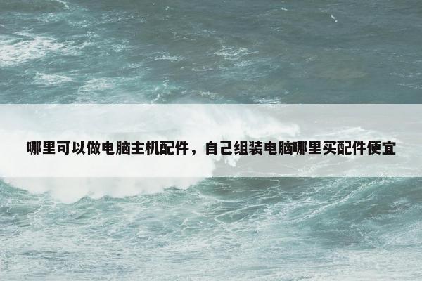 哪里可以做电脑主机配件，自己组装电脑哪里买配件便宜