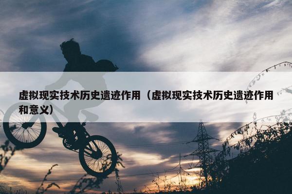 虚拟现实技术历史遗迹作用（虚拟现实技术历史遗迹作用和意义）