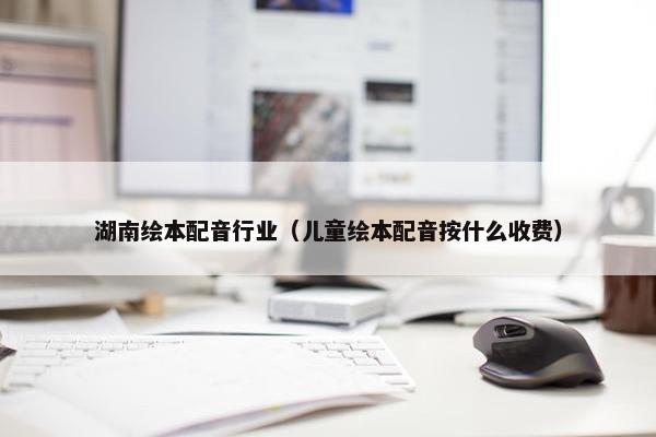 湖南绘本配音行业（儿童绘本配音按什么收费）