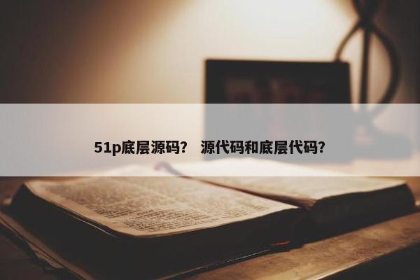 51p底层源码？ 源代码和底层代码？