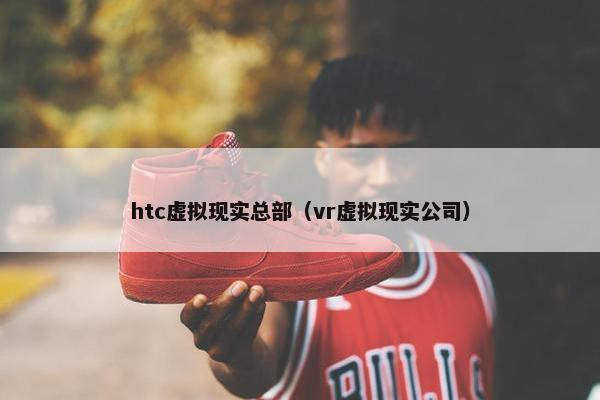 htc虚拟现实总部（vr虚拟现实公司）