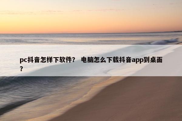 pc抖音怎样下软件？ 电脑怎么下载抖音app到桌面？